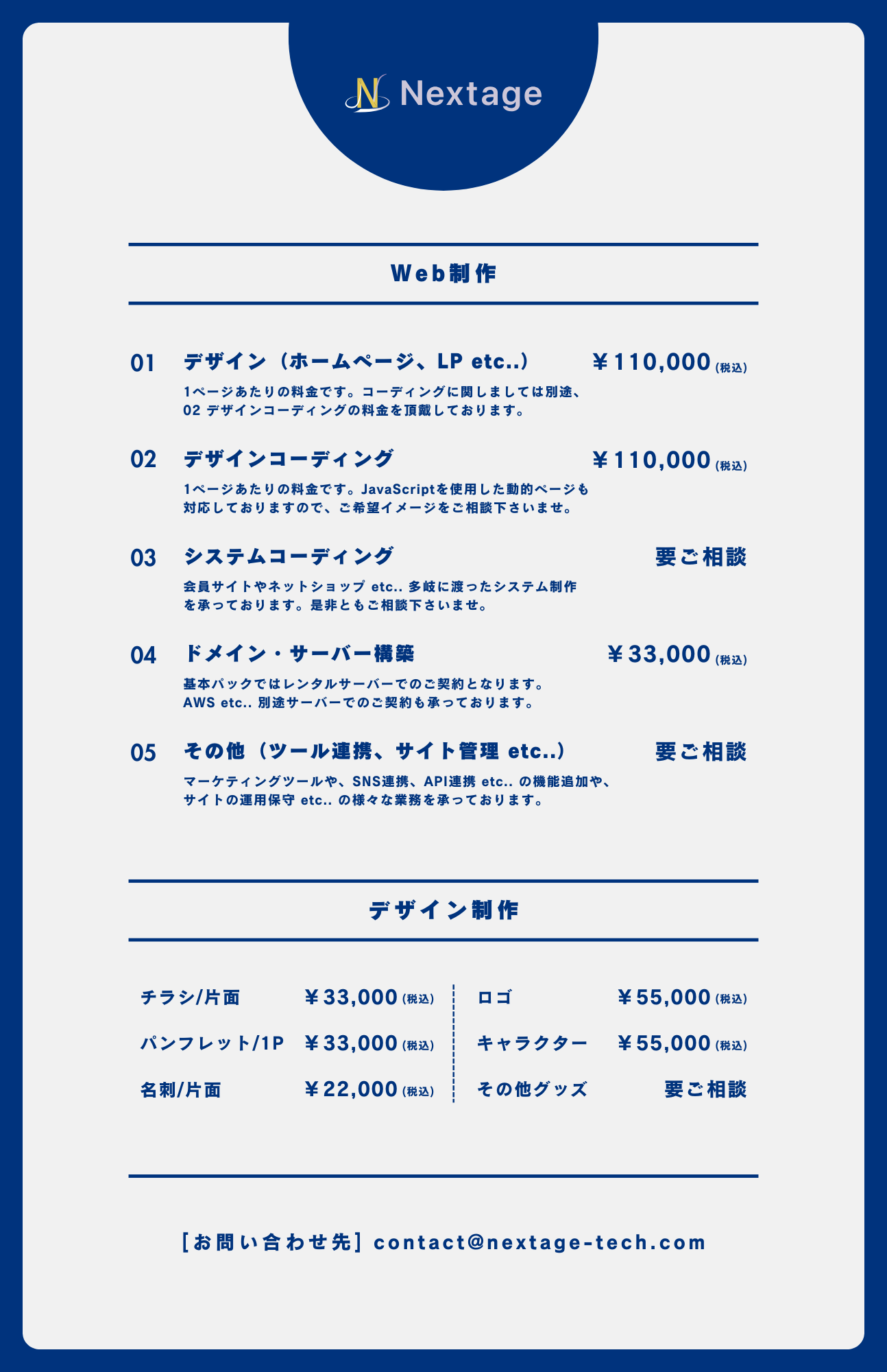 Web制作の料金については以下の通りです。①デザイン(ホームページ、LP etc..)、110,000円(税込)。1ページあたりの料金です。 コーディングに関しましては別途、デザインコーディングの料金を頂戴しております。②デザインコーディング、110,000円(税込)。1ページあたりの料金です。 JavaScriptを使用した動的ページも 対応しておりますので、 ご希望イメージをご相談下さいませ。③システムコーディング、料金要ご相談。会員サイトやネットショップ etc.. 多岐に渡ったシステム制作 を承っております。 是非ともご相談下さいませ。④ドメイン・サーバー構築、33,000円(税込)。基本パックではレンタルサーバーでのご契約となります。AWS etc.. 別途サーバーでのご契約も承っております。⑤その他(ツール連携、 サイト管理 etc..)、料金要ご相談。マーケティングツールや、 SNS連携、 API連携 etc.. の機能追加や、 サイトの運用保守 etc.. の様々な業務を承っております。デザイン制作については以下の通りです。①チラシ/片面、33,000円(税込)。②ロゴ制作、55,000円(税込)。③パンフレット/1P、33,000円(税込)。④キャラクターデザイン、55,000円(税込)。⑤名刺/片面、22,000円(税込)。その他グッズは問い合わせフォームよりご相談ください。[お問い合わせ先] contact@nextage-tech.com